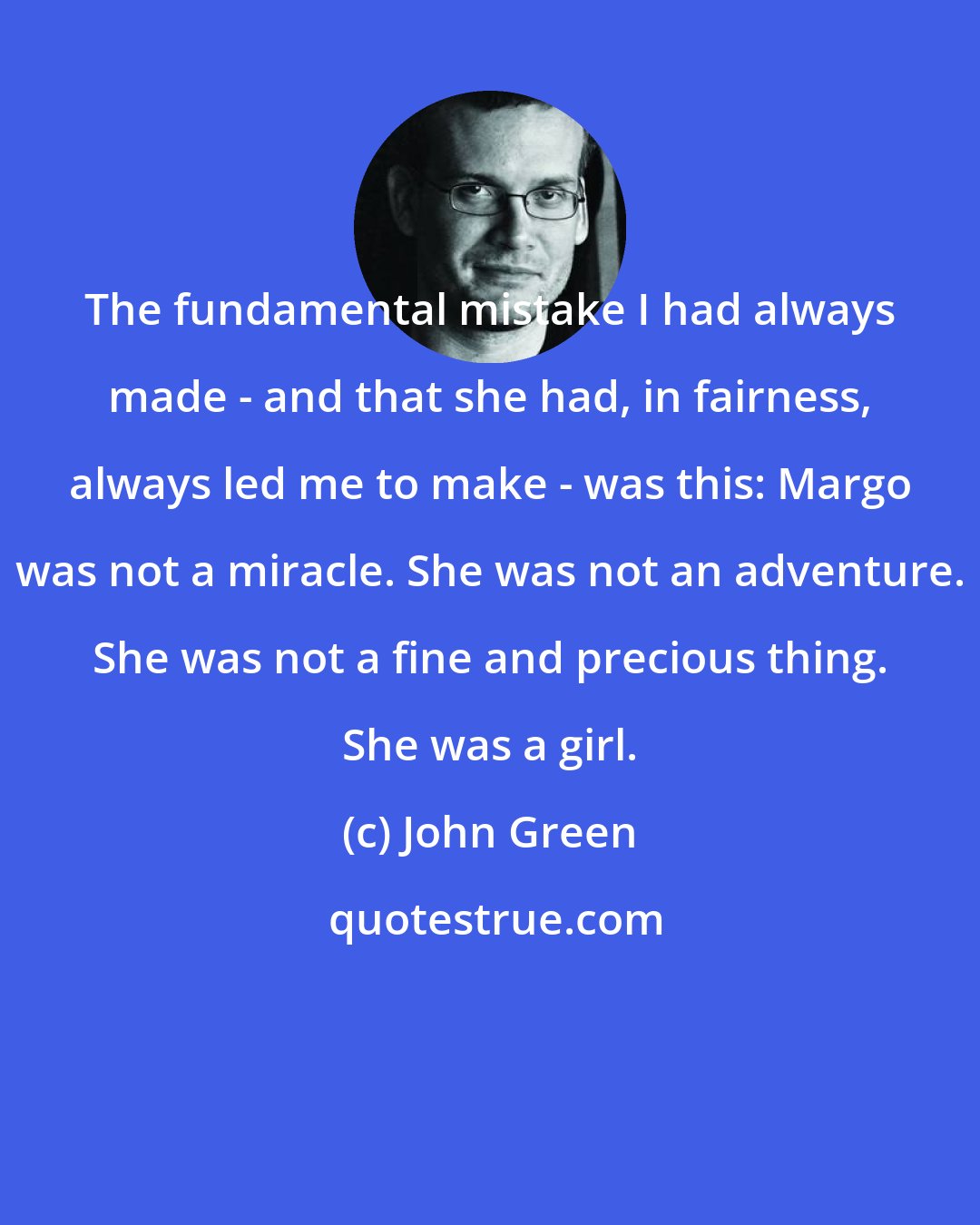 John Green: The fundamental mistake I had always made - and that she had, in fairness, always led me to make - was this: Margo was not a miracle. She was not an adventure. She was not a fine and precious thing. She was a girl.