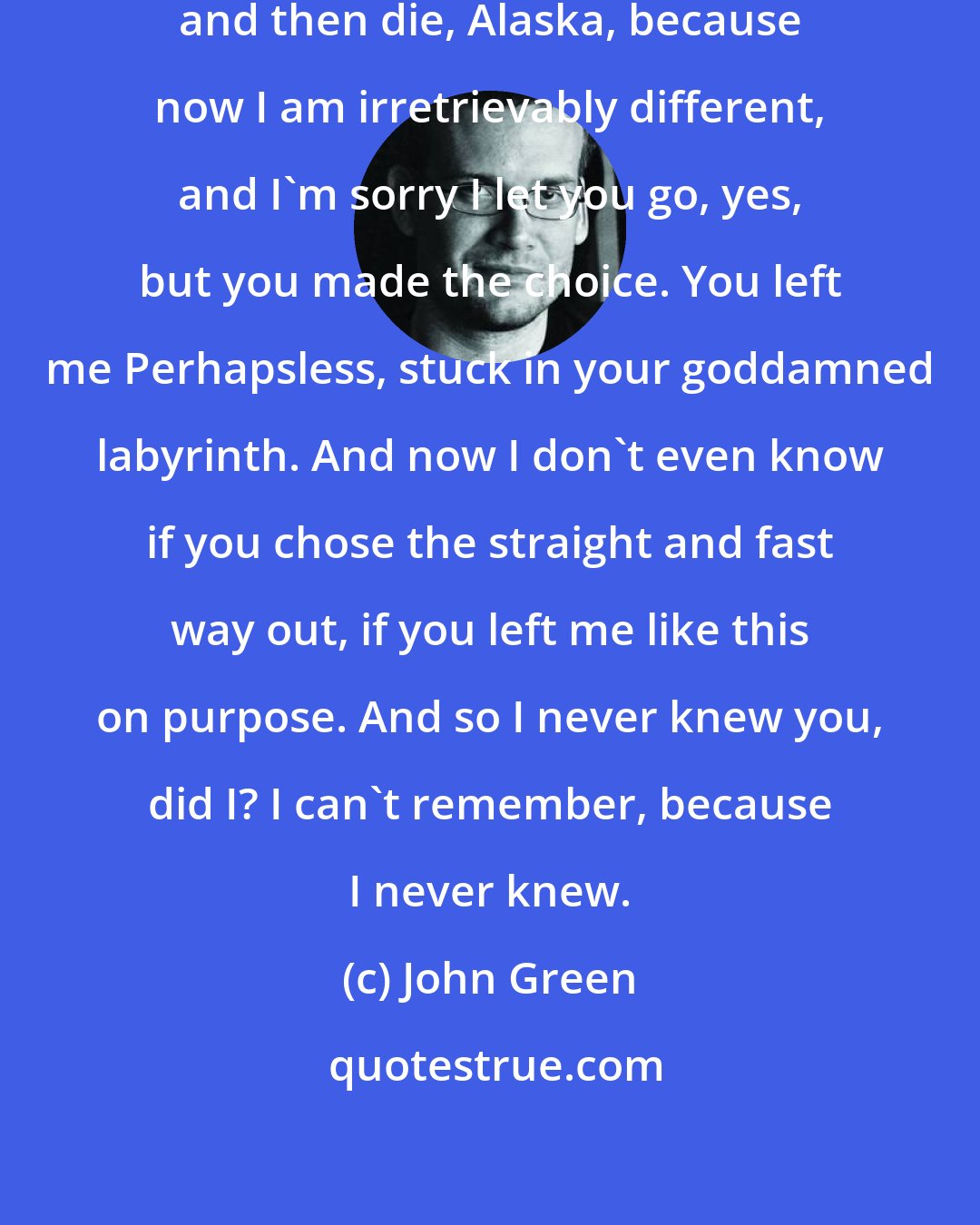 John Green: You can't just make yourself matter and then die, Alaska, because now I am irretrievably different, and I'm sorry I let you go, yes, but you made the choice. You left me Perhapsless, stuck in your goddamned labyrinth. And now I don't even know if you chose the straight and fast way out, if you left me like this on purpose. And so I never knew you, did I? I can't remember, because I never knew.