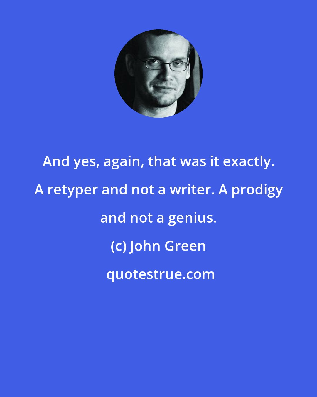 John Green: And yes, again, that was it exactly. A retyper and not a writer. A prodigy and not a genius.