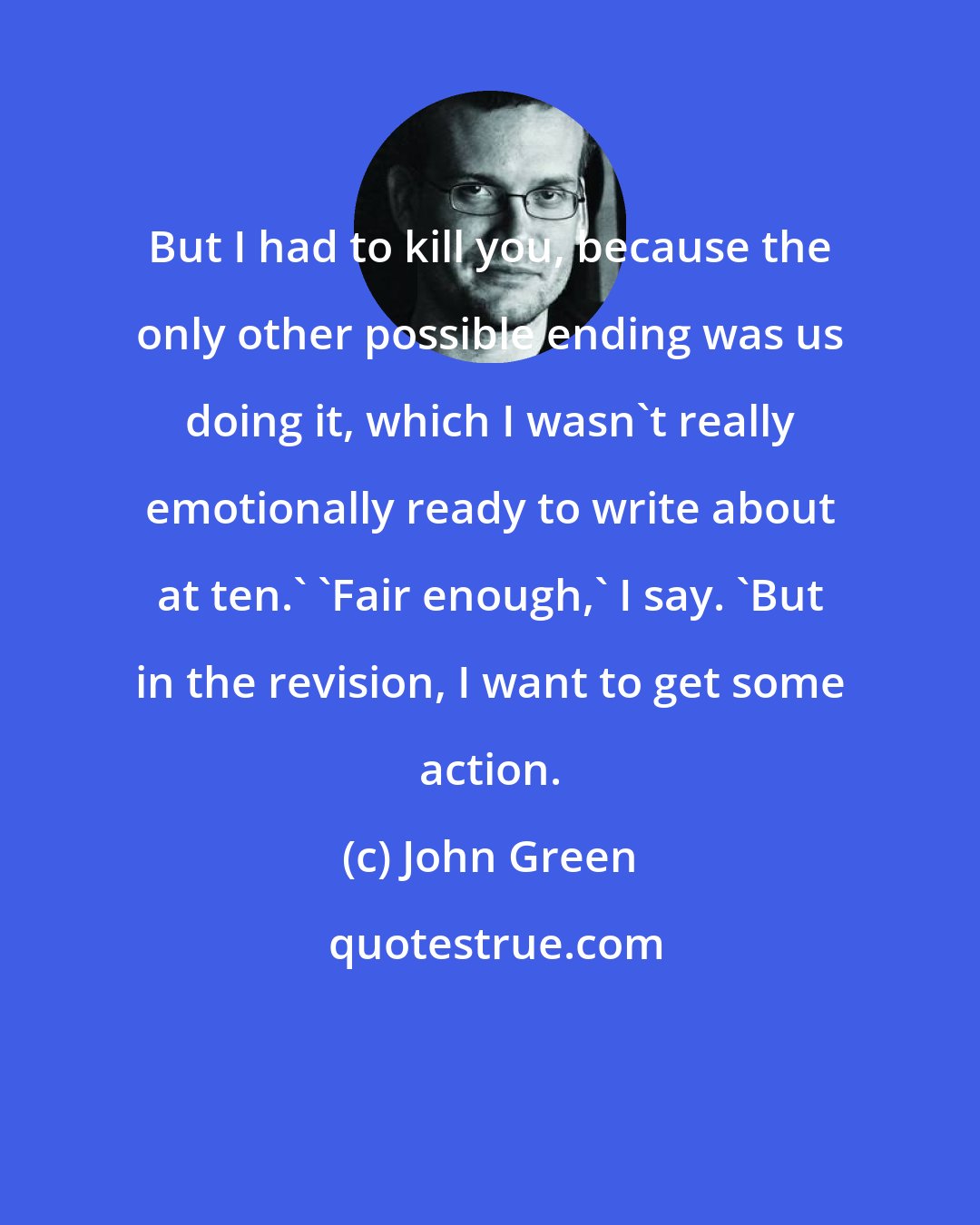 John Green: But I had to kill you, because the only other possible ending was us doing it, which I wasn't really emotionally ready to write about at ten.' 'Fair enough,' I say. 'But in the revision, I want to get some action.