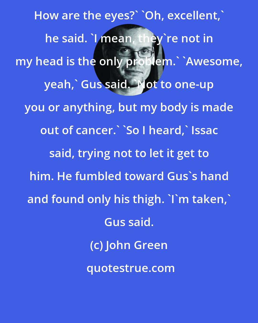 John Green: How are the eyes?' 'Oh, excellent,' he said. 'I mean, they're not in my head is the only problem.' 'Awesome, yeah,' Gus said. 'Not to one-up you or anything, but my body is made out of cancer.' 'So I heard,' Issac said, trying not to let it get to him. He fumbled toward Gus's hand and found only his thigh. 'I'm taken,' Gus said.