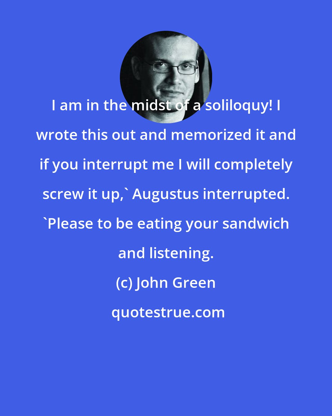 John Green: I am in the midst of a soliloquy! I wrote this out and memorized it and if you interrupt me I will completely screw it up,' Augustus interrupted. 'Please to be eating your sandwich and listening.