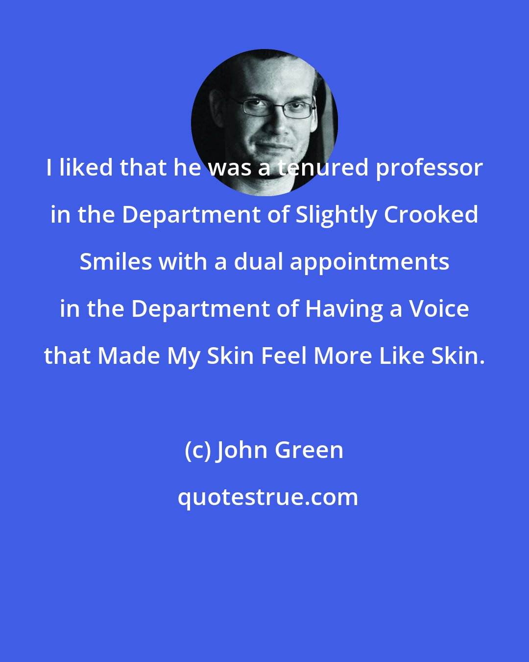 John Green: I liked that he was a tenured professor in the Department of Slightly Crooked Smiles with a dual appointments in the Department of Having a Voice that Made My Skin Feel More Like Skin.