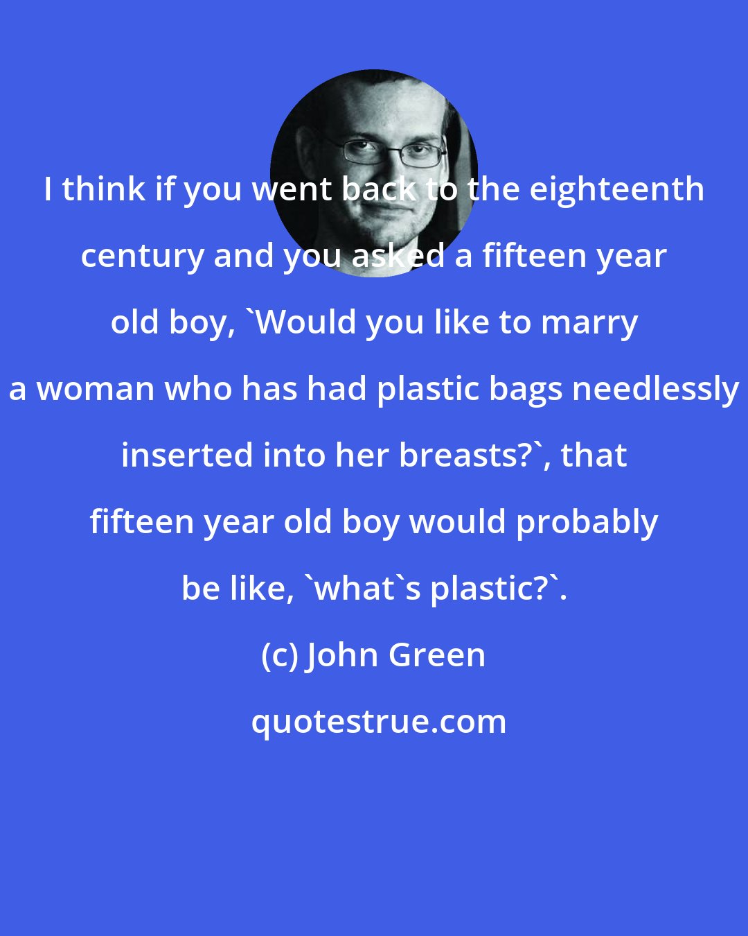 John Green: I think if you went back to the eighteenth century and you asked a fifteen year old boy, 'Would you like to marry a woman who has had plastic bags needlessly inserted into her breasts?', that fifteen year old boy would probably be like, 'what's plastic?'.