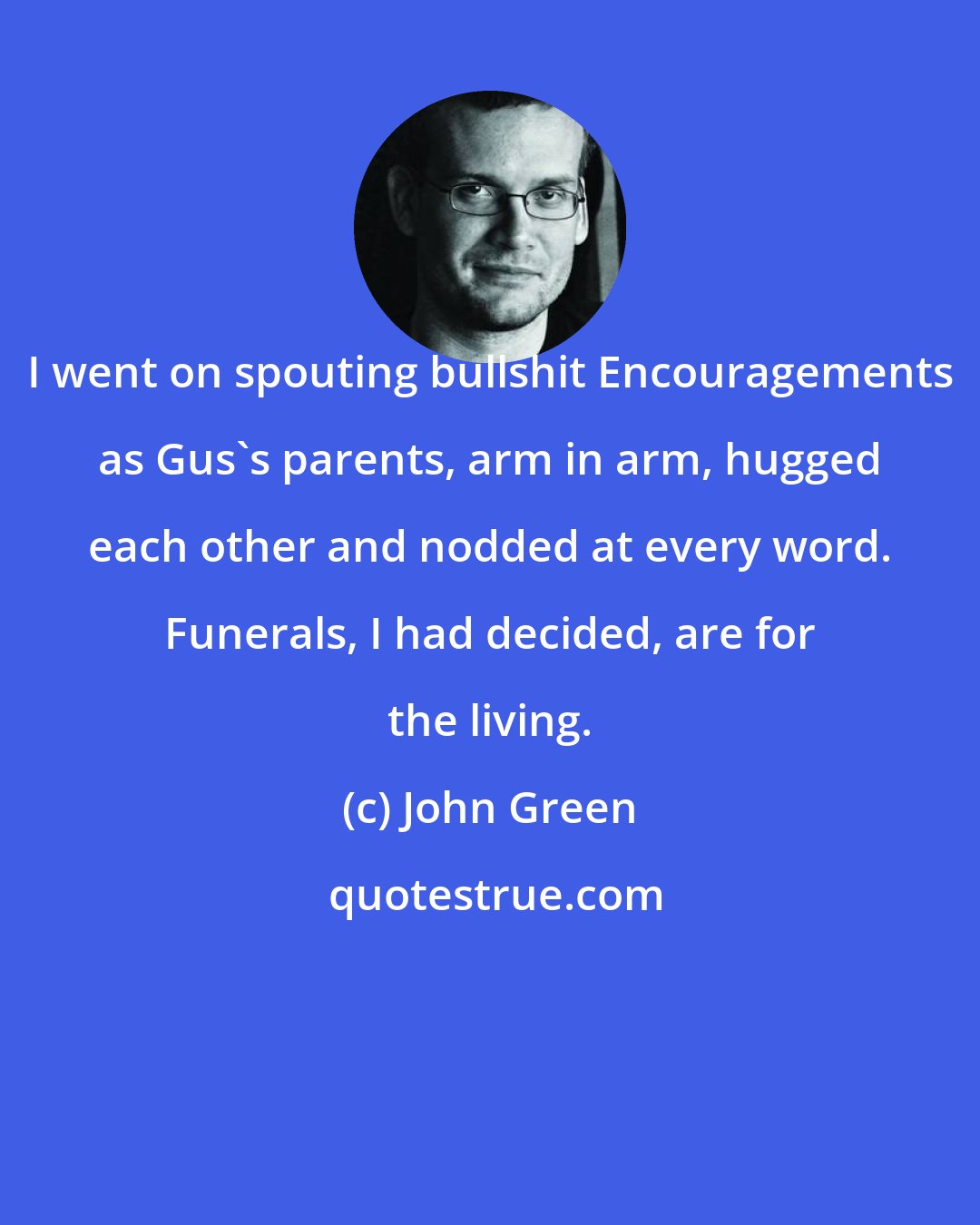 John Green: I went on spouting bullshit Encouragements as Gus's parents, arm in arm, hugged each other and nodded at every word. Funerals, I had decided, are for the living.