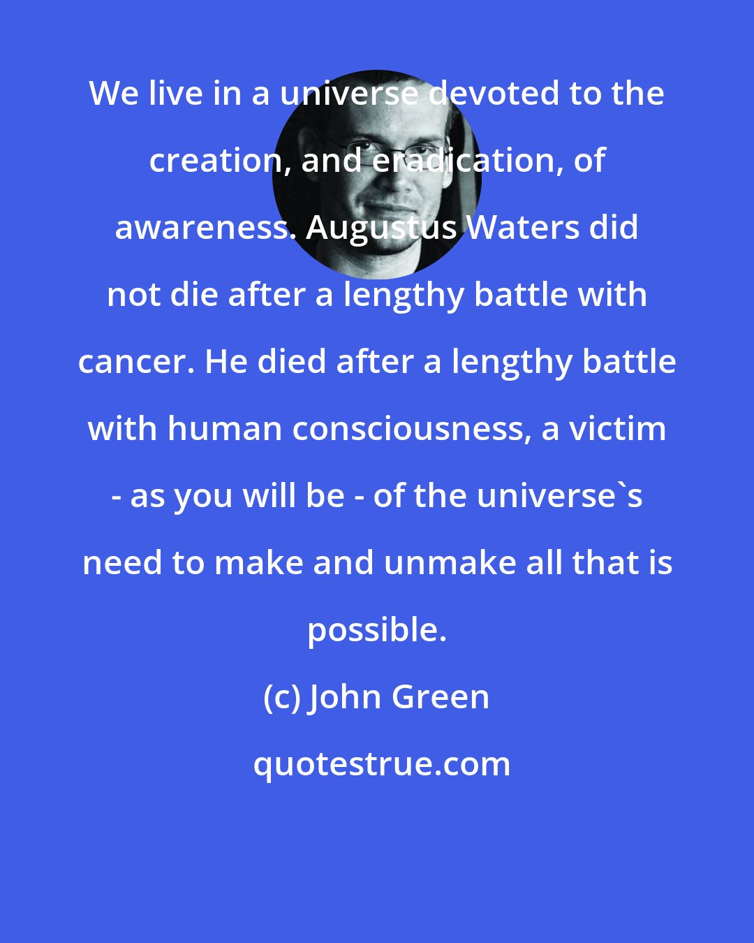 John Green: We live in a universe devoted to the creation, and eradication, of awareness. Augustus Waters did not die after a lengthy battle with cancer. He died after a lengthy battle with human consciousness, a victim - as you will be - of the universe's need to make and unmake all that is possible.