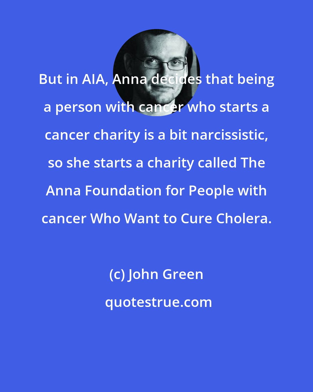 John Green: But in AIA, Anna decides that being a person with cancer who starts a cancer charity is a bit narcissistic, so she starts a charity called The Anna Foundation for People with cancer Who Want to Cure Cholera.