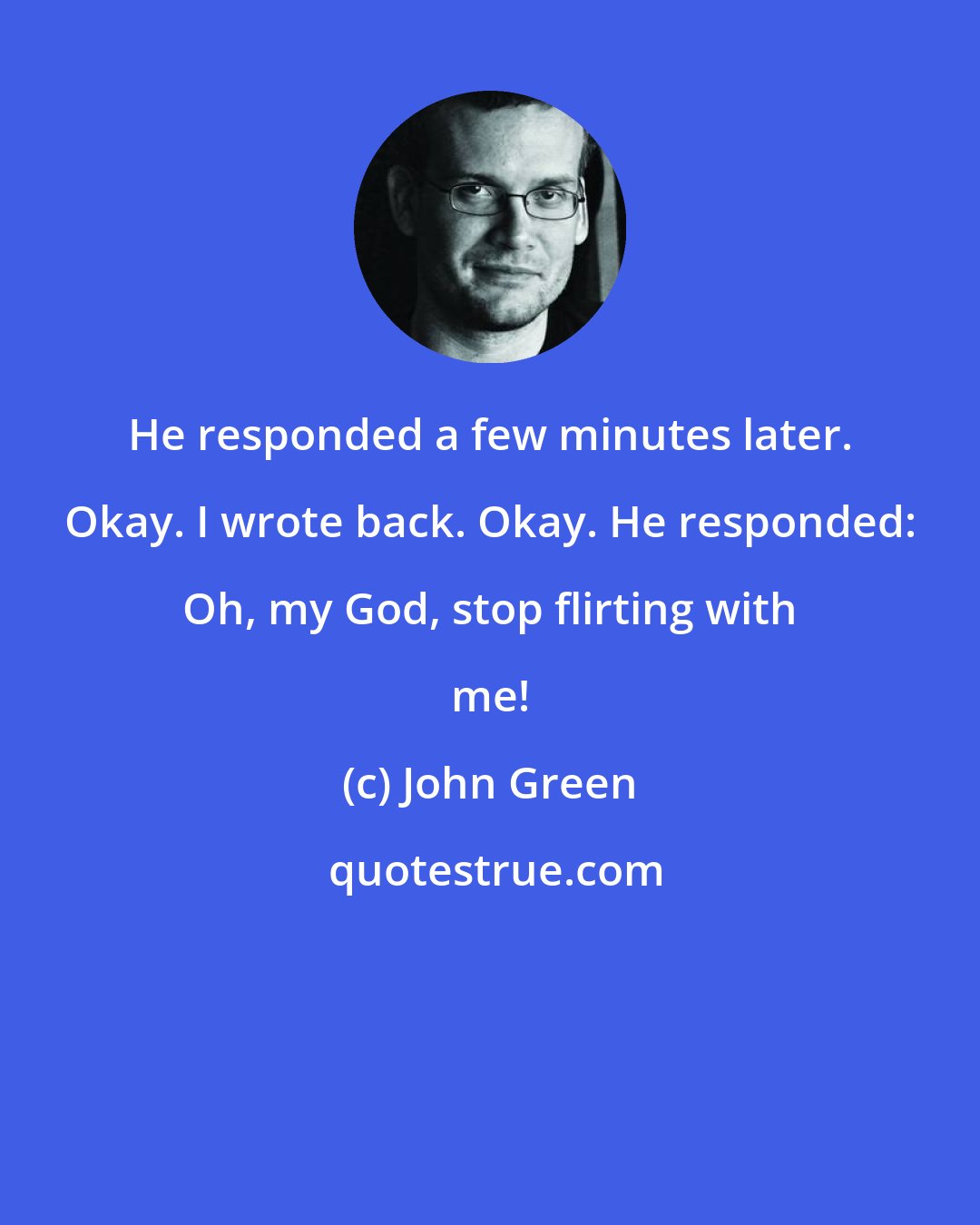 John Green: He responded a few minutes later. Okay. I wrote back. Okay. He responded: Oh, my God, stop flirting with me!