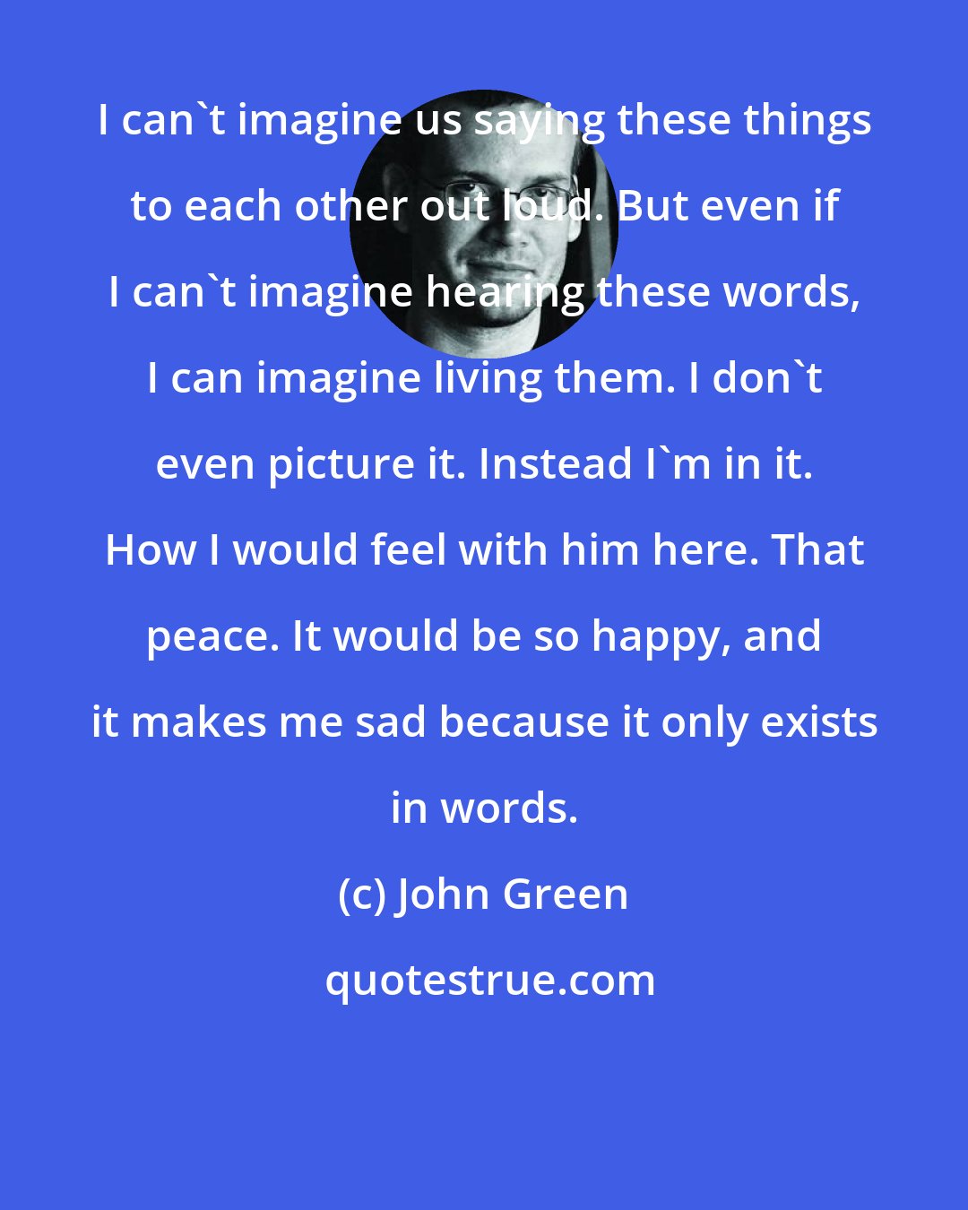 John Green: I can't imagine us saying these things to each other out loud. But even if I can't imagine hearing these words, I can imagine living them. I don't even picture it. Instead I'm in it. How I would feel with him here. That peace. It would be so happy, and it makes me sad because it only exists in words.