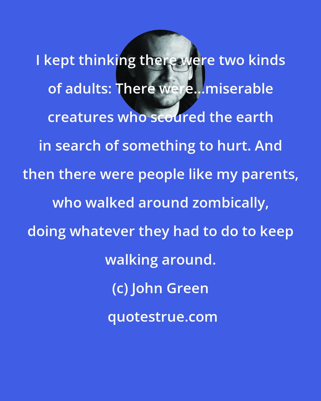 John Green: I kept thinking there were two kinds of adults: There were...miserable creatures who scoured the earth in search of something to hurt. And then there were people like my parents, who walked around zombically, doing whatever they had to do to keep walking around.