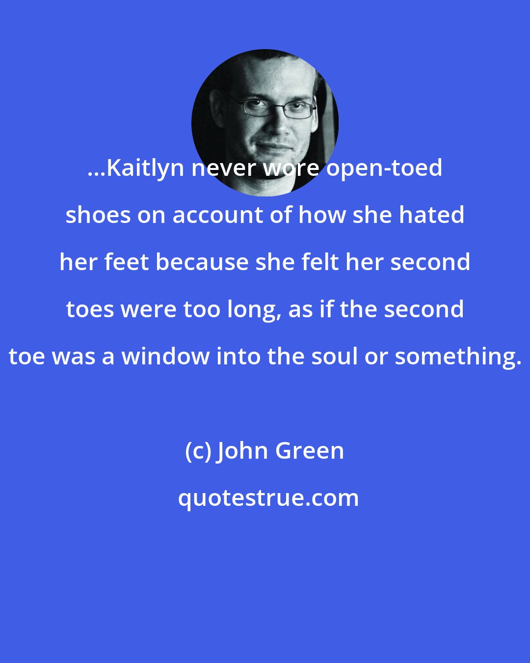 John Green: ...Kaitlyn never wore open-toed shoes on account of how she hated her feet because she felt her second toes were too long, as if the second toe was a window into the soul or something.