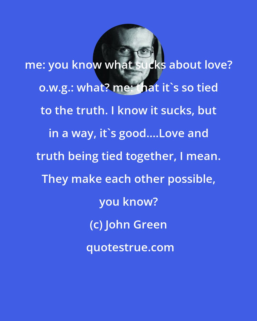 John Green: me: you know what sucks about love? o.w.g.: what? me: that it's so tied to the truth. I know it sucks, but in a way, it's good....Love and truth being tied together, I mean. They make each other possible, you know?