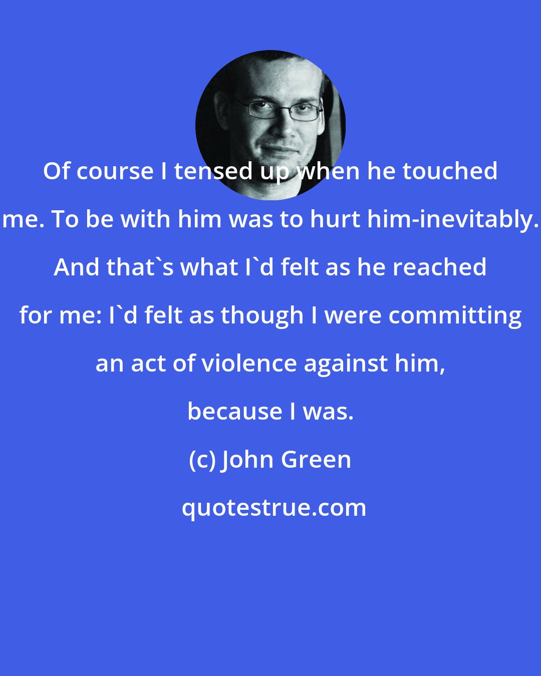 John Green: Of course I tensed up when he touched me. To be with him was to hurt him-inevitably. And that's what I'd felt as he reached for me: I'd felt as though I were committing an act of violence against him, because I was.