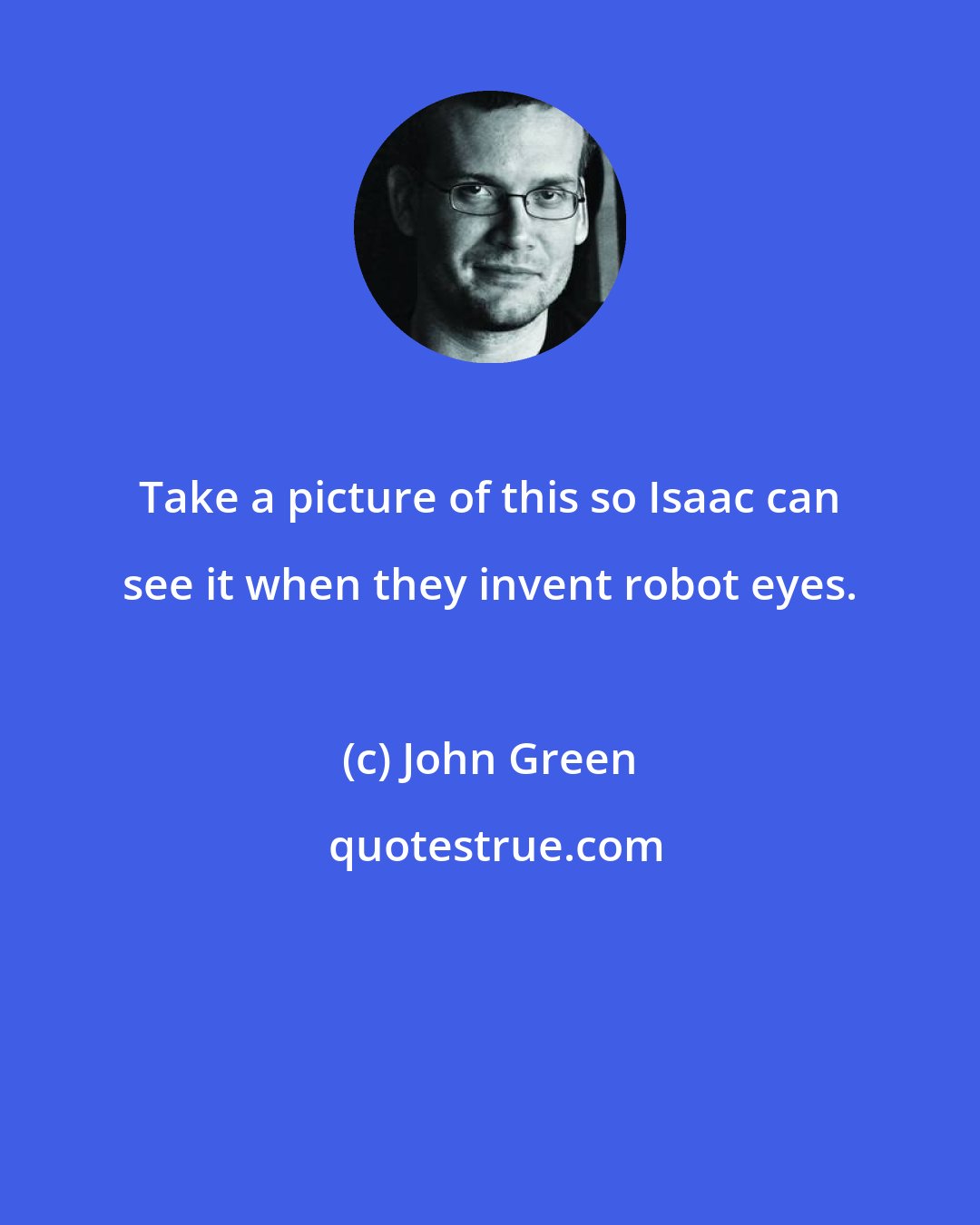 John Green: Take a picture of this so Isaac can see it when they invent robot eyes.