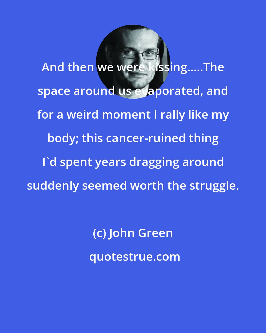 John Green: And then we were kissing.....The space around us evaporated, and for a weird moment I rally like my body; this cancer-ruined thing I'd spent years dragging around suddenly seemed worth the struggle.