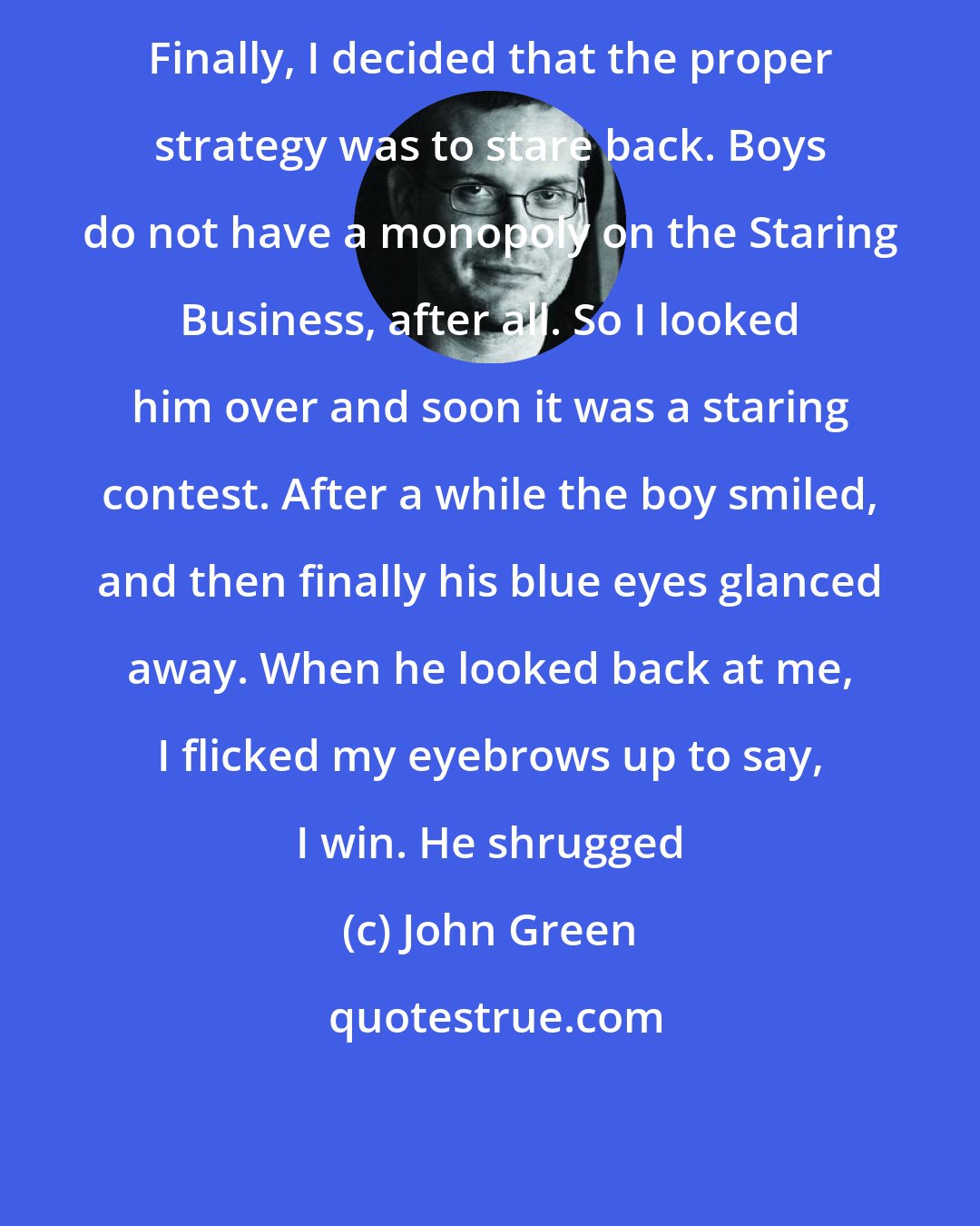 John Green: Finally, I decided that the proper strategy was to stare back. Boys do not have a monopoly on the Staring Business, after all. So I looked him over and soon it was a staring contest. After a while the boy smiled, and then finally his blue eyes glanced away. When he looked back at me, I flicked my eyebrows up to say, I win. He shrugged