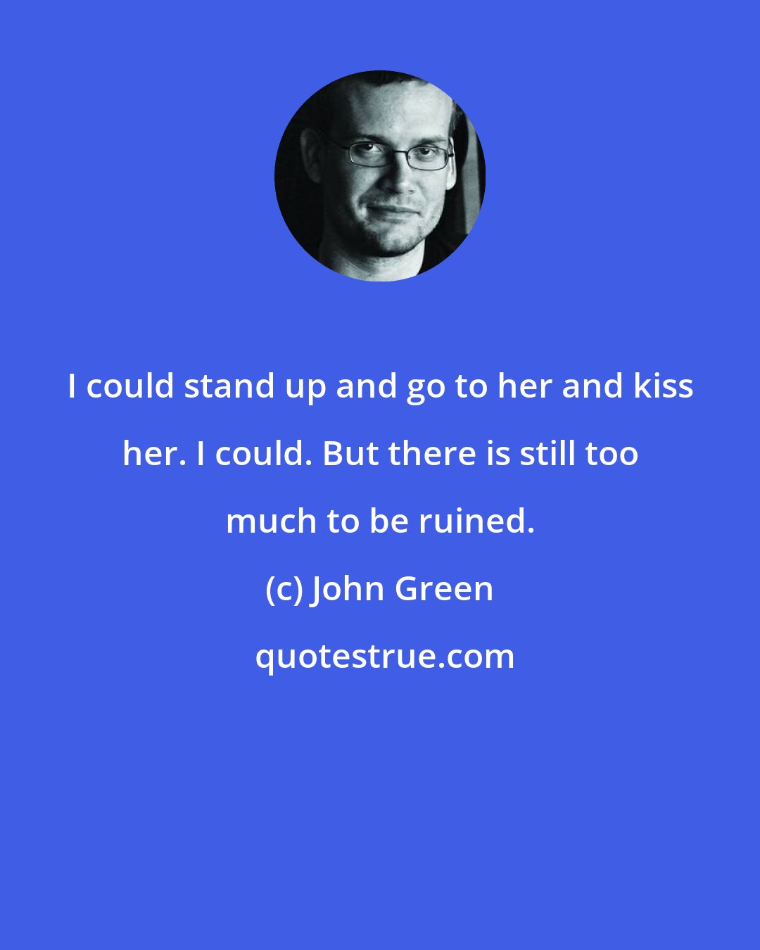 John Green: I could stand up and go to her and kiss her. I could. But there is still too much to be ruined.