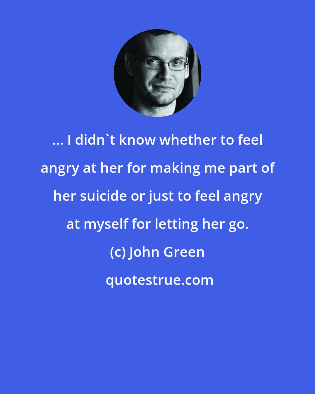 John Green: ... I didn't know whether to feel angry at her for making me part of her suicide or just to feel angry at myself for letting her go.