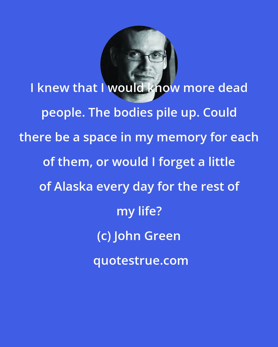 John Green: I knew that I would know more dead people. The bodies pile up. Could there be a space in my memory for each of them, or would I forget a little of Alaska every day for the rest of my life?