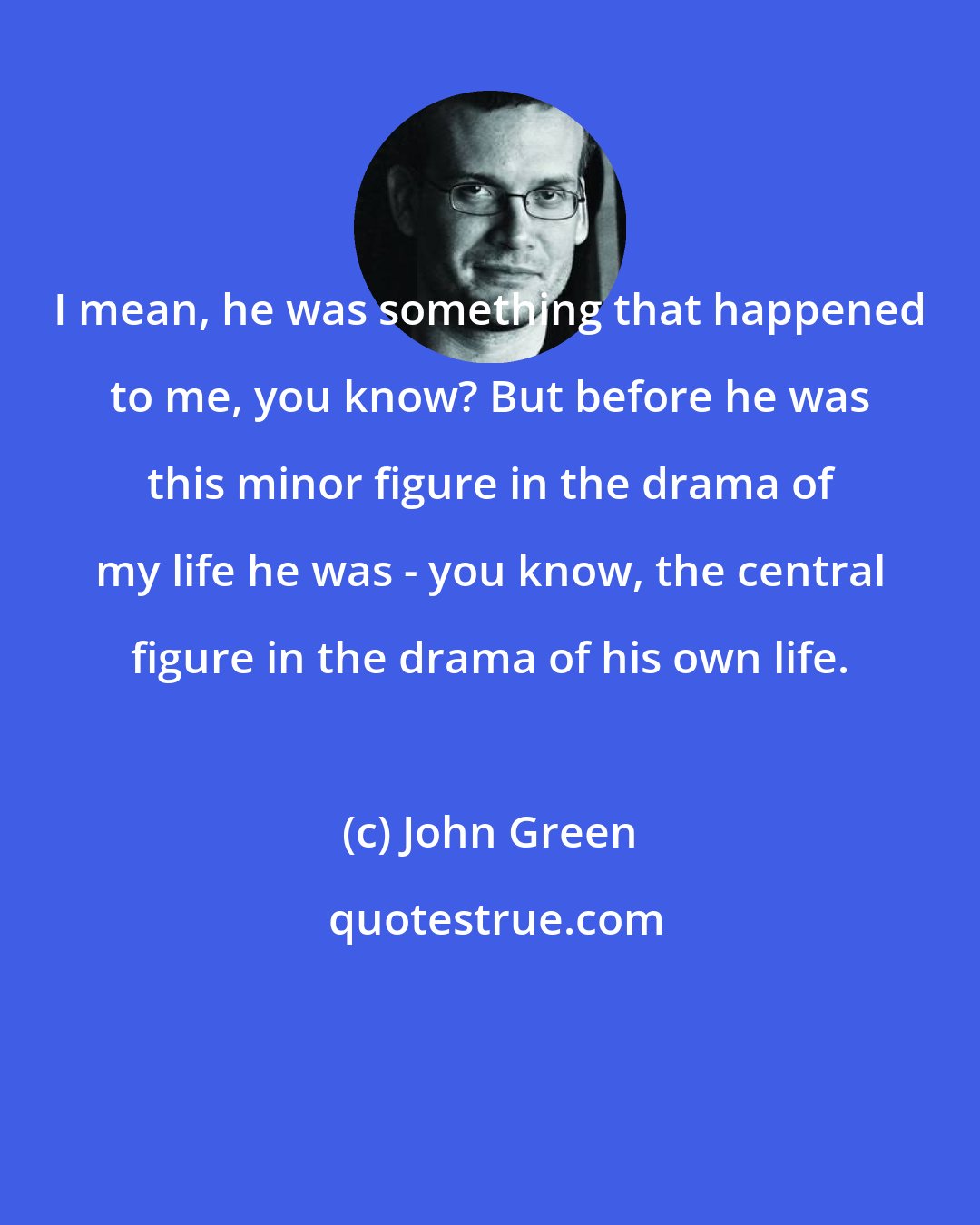 John Green: I mean, he was something that happened to me, you know? But before he was this minor figure in the drama of my life he was - you know, the central figure in the drama of his own life.