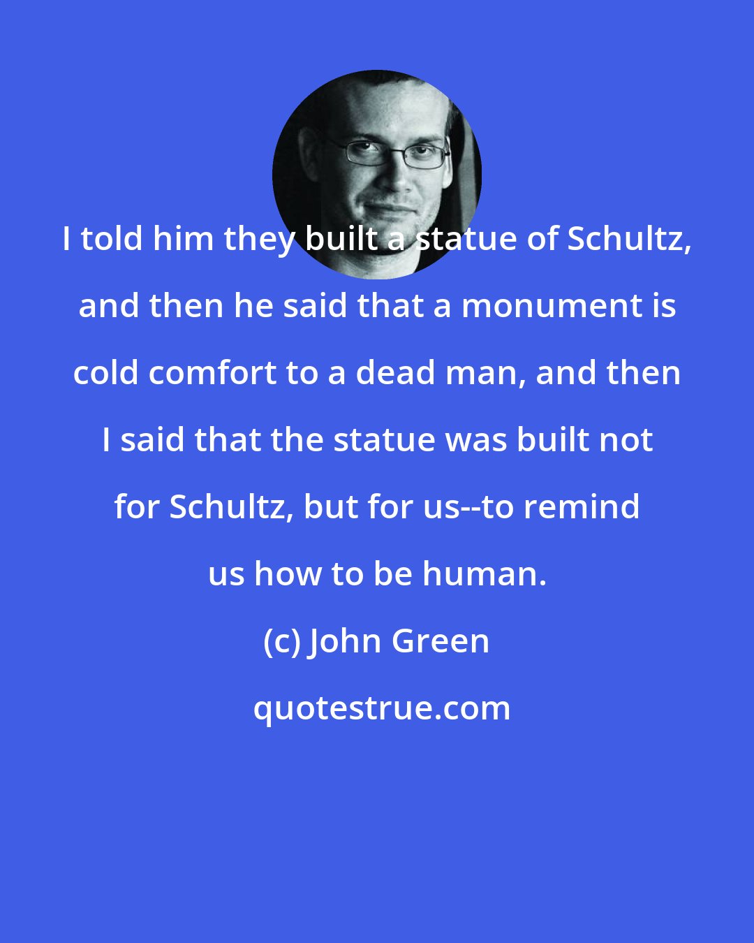 John Green: I told him they built a statue of Schultz, and then he said that a monument is cold comfort to a dead man, and then I said that the statue was built not for Schultz, but for us--to remind us how to be human.