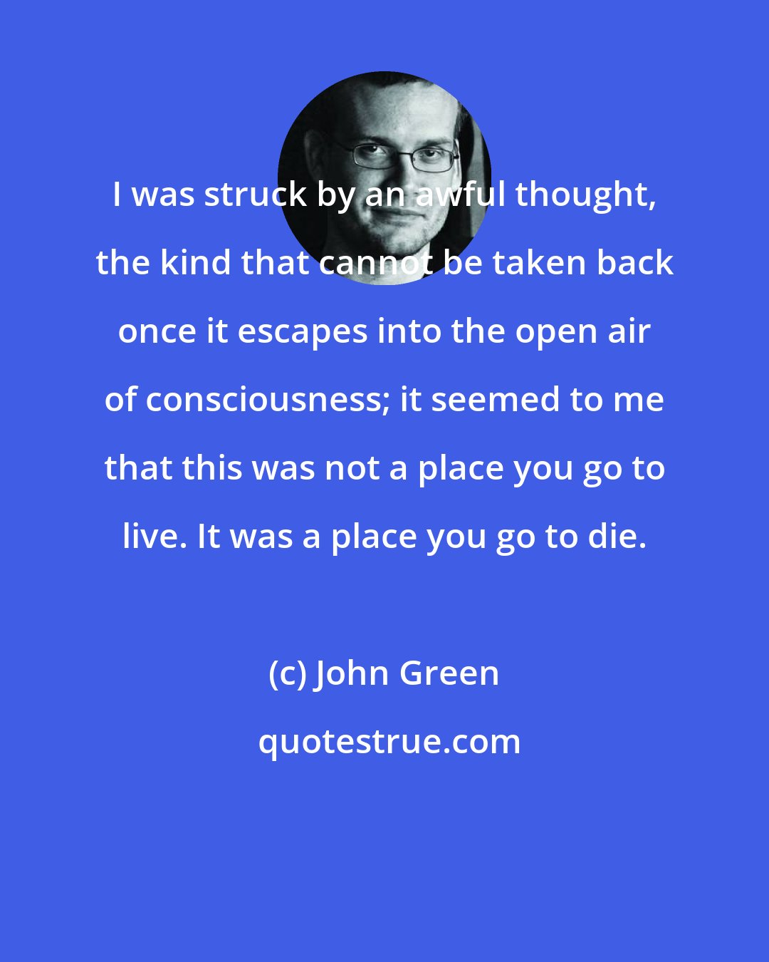 John Green: I was struck by an awful thought, the kind that cannot be taken back once it escapes into the open air of consciousness; it seemed to me that this was not a place you go to live. It was a place you go to die.