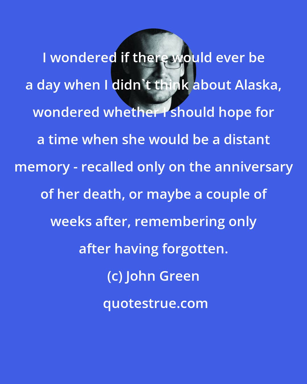 John Green: I wondered if there would ever be a day when I didn't think about Alaska, wondered whether I should hope for a time when she would be a distant memory - recalled only on the anniversary of her death, or maybe a couple of weeks after, remembering only after having forgotten.