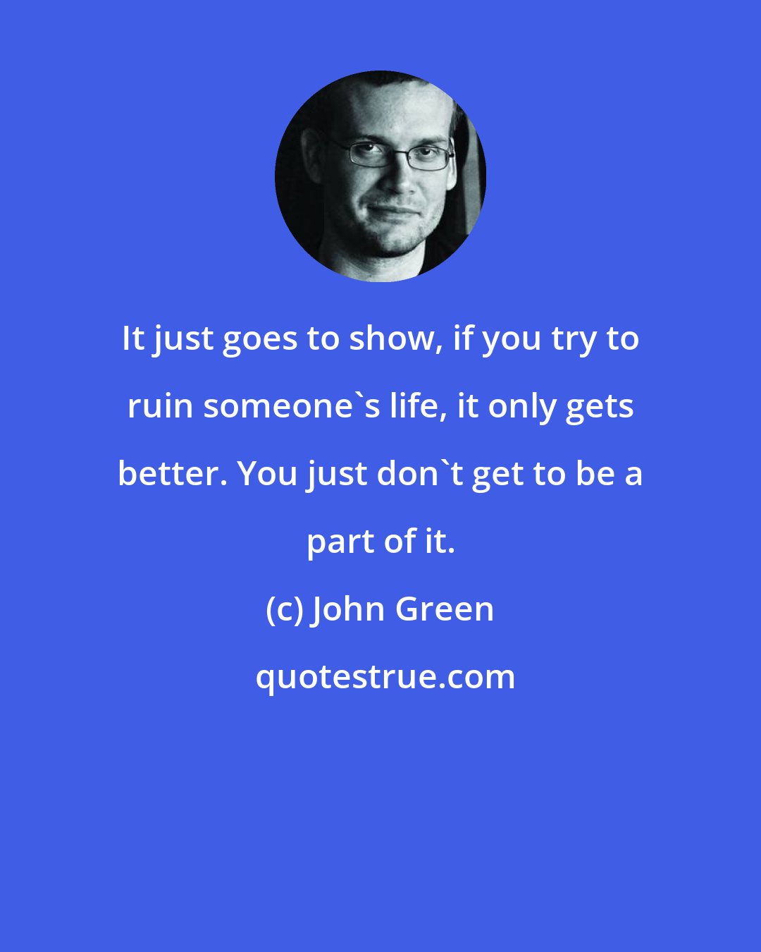 John Green: It just goes to show, if you try to ruin someone's life, it only gets better. You just don't get to be a part of it.