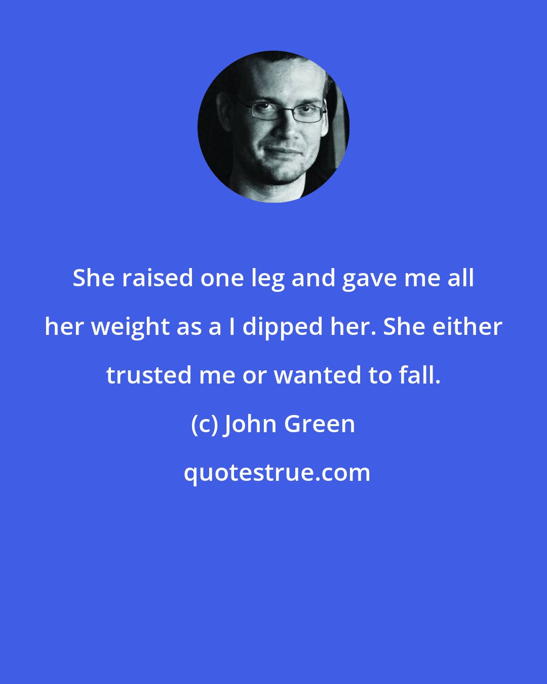 John Green: She raised one leg and gave me all her weight as a I dipped her. She either trusted me or wanted to fall.