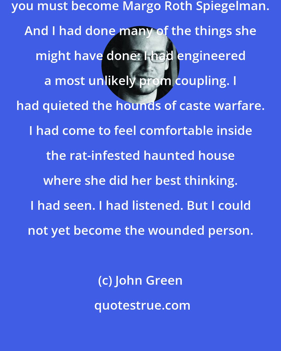 John Green: To find Margo Roth Spiegelman, you must become Margo Roth Spiegelman. And I had done many of the things she might have done: I had engineered a most unlikely prom coupling. I had quieted the hounds of caste warfare. I had come to feel comfortable inside the rat-infested haunted house where she did her best thinking. I had seen. I had listened. But I could not yet become the wounded person.