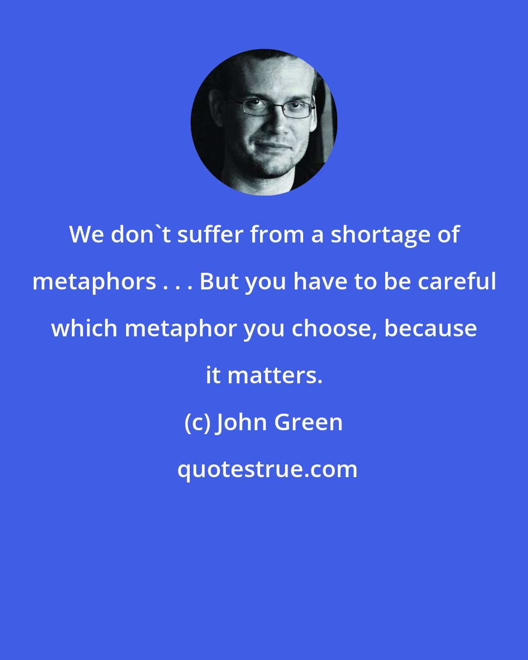 John Green: We don't suffer from a shortage of metaphors . . . But you have to be careful which metaphor you choose, because it matters.