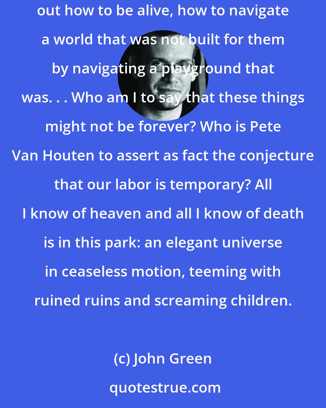 John Green: You could hear the wind in the leaves, and on that wind traveled the screams of the kids on the playground in the distance, the little kids figuring out how to be alive, how to navigate a world that was not built for them by navigating a playground that was. . . Who am I to say that these things might not be forever? Who is Pete Van Houten to assert as fact the conjecture that our labor is temporary? All I know of heaven and all I know of death is in this park: an elegant universe in ceaseless motion, teeming with ruined ruins and screaming children.