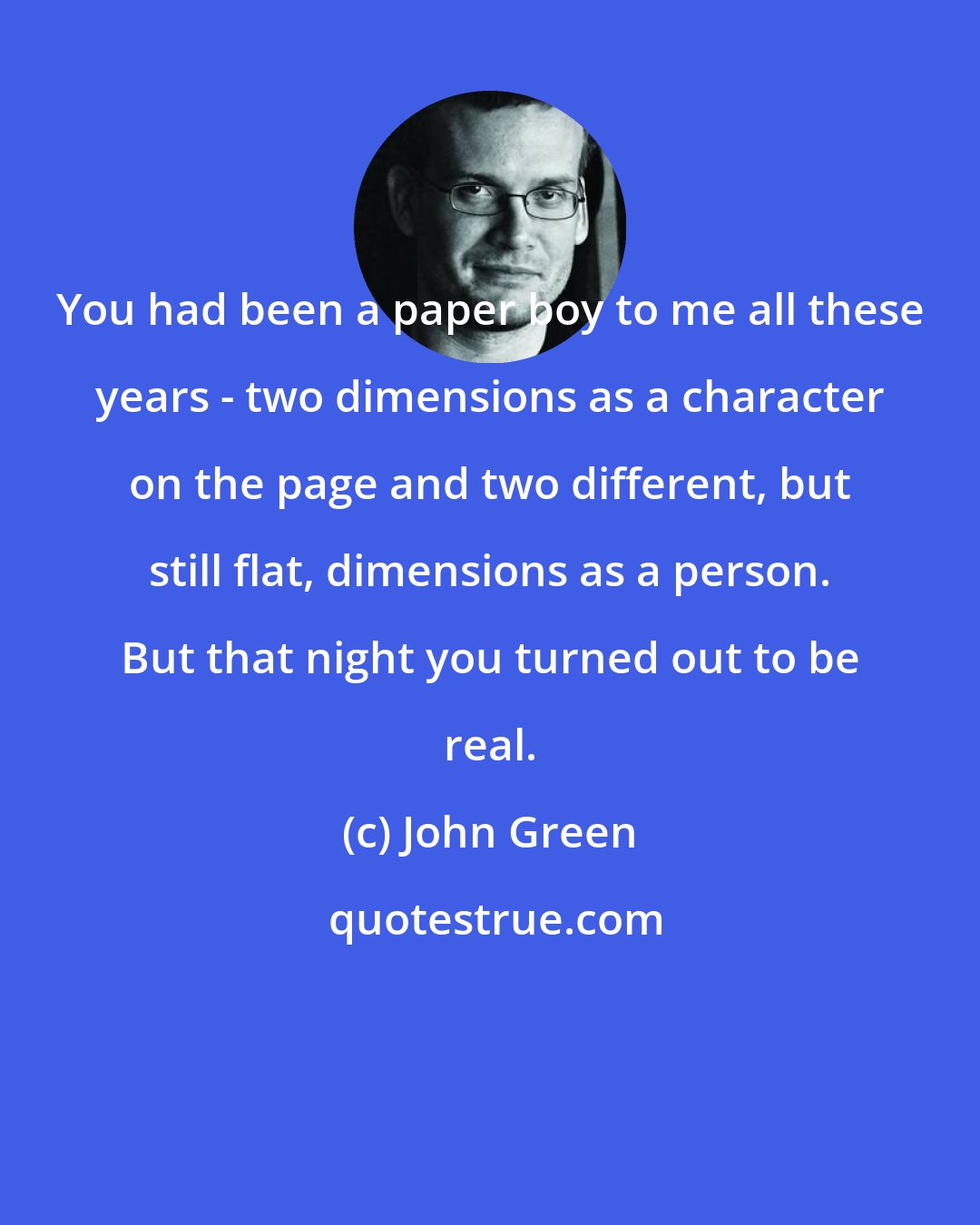 John Green: You had been a paper boy to me all these years - two dimensions as a character on the page and two different, but still flat, dimensions as a person. But that night you turned out to be real.