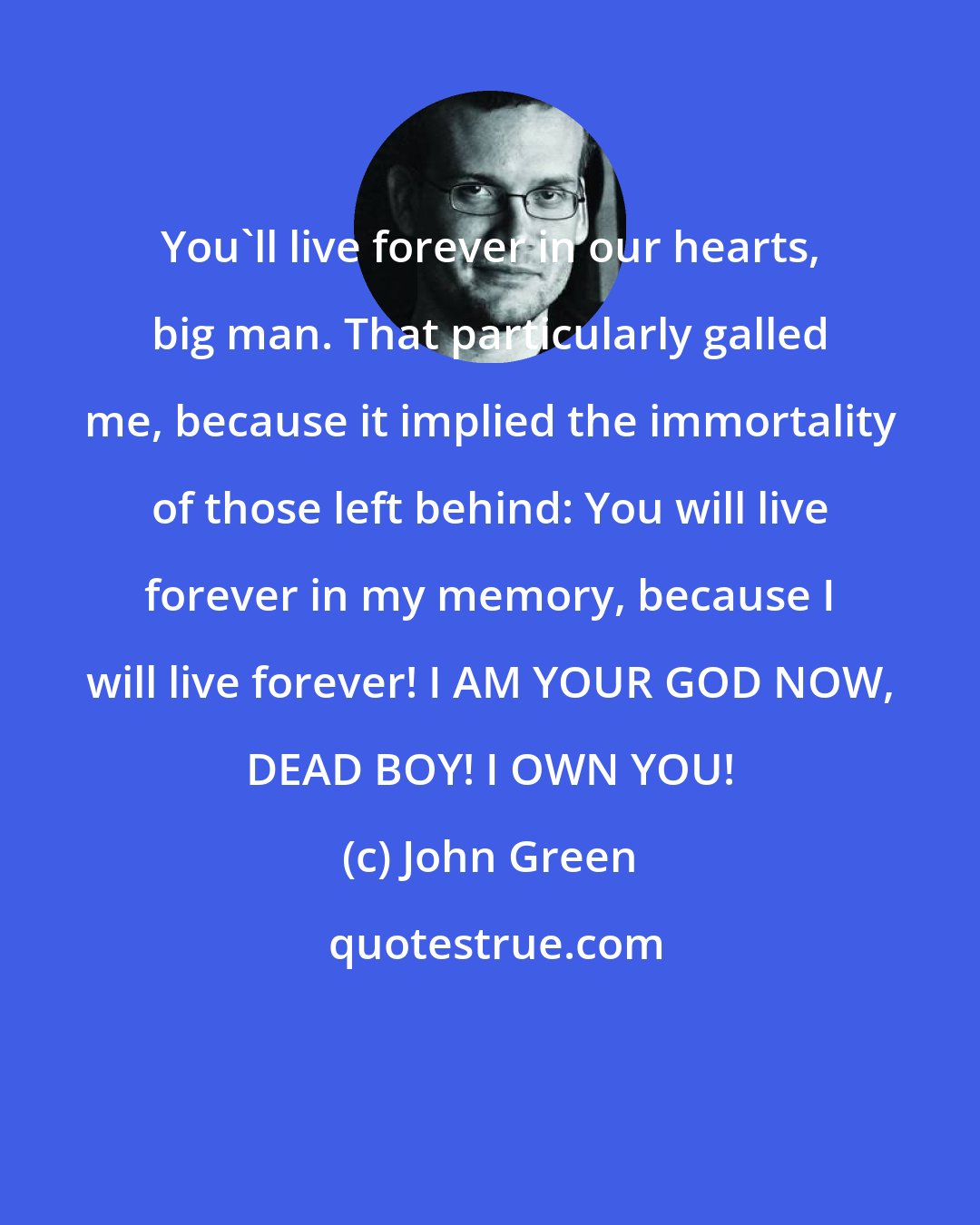 John Green: You'll live forever in our hearts, big man. That particularly galled me, because it implied the immortality of those left behind: You will live forever in my memory, because I will live forever! I AM YOUR GOD NOW, DEAD BOY! I OWN YOU!