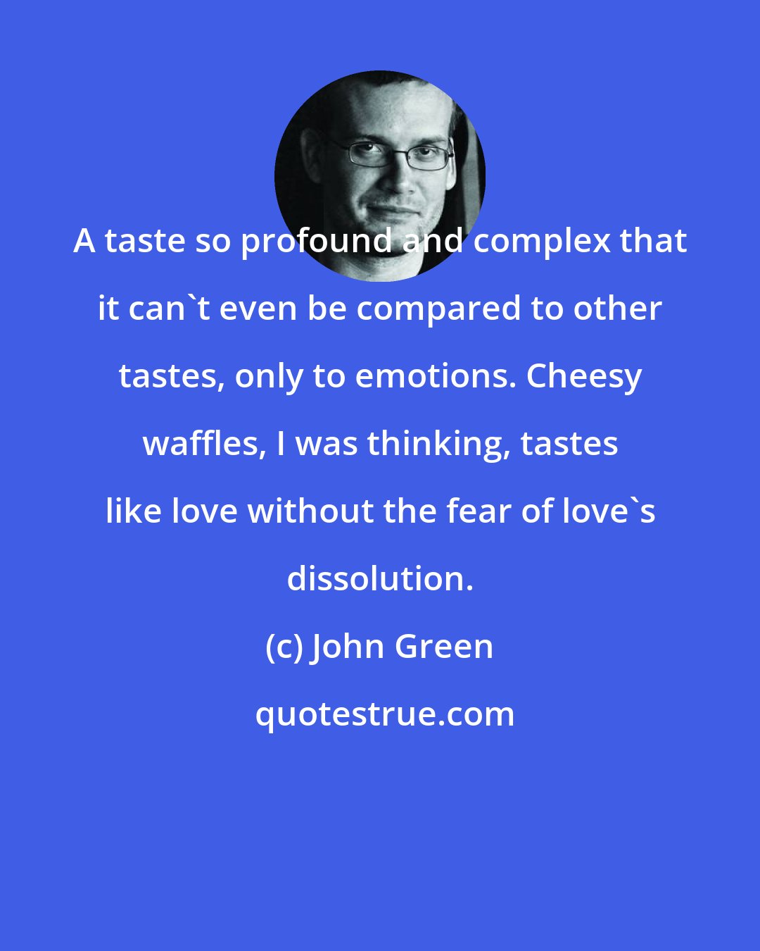 John Green: A taste so profound and complex that it can't even be compared to other tastes, only to emotions. Cheesy waffles, I was thinking, tastes like love without the fear of love's dissolution.