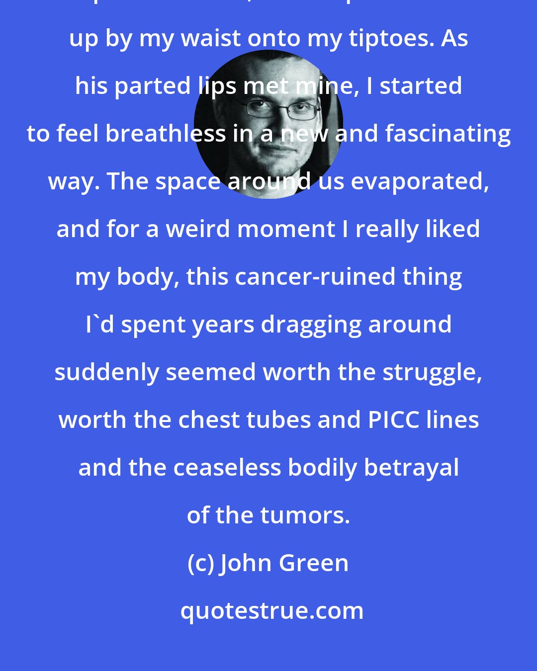 John Green: And then we were kissing. My hand let go of the oxygen cart and I reached up for his neck, and he pulled me up by my waist onto my tiptoes. As his parted lips met mine, I started to feel breathless in a new and fascinating way. The space around us evaporated, and for a weird moment I really liked my body, this cancer-ruined thing I'd spent years dragging around suddenly seemed worth the struggle, worth the chest tubes and PICC lines and the ceaseless bodily betrayal of the tumors.