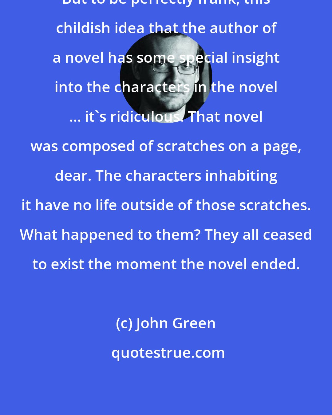 John Green: But to be perfectly frank, this childish idea that the author of a novel has some special insight into the characters in the novel ... it's ridiculous. That novel was composed of scratches on a page, dear. The characters inhabiting it have no life outside of those scratches. What happened to them? They all ceased to exist the moment the novel ended.