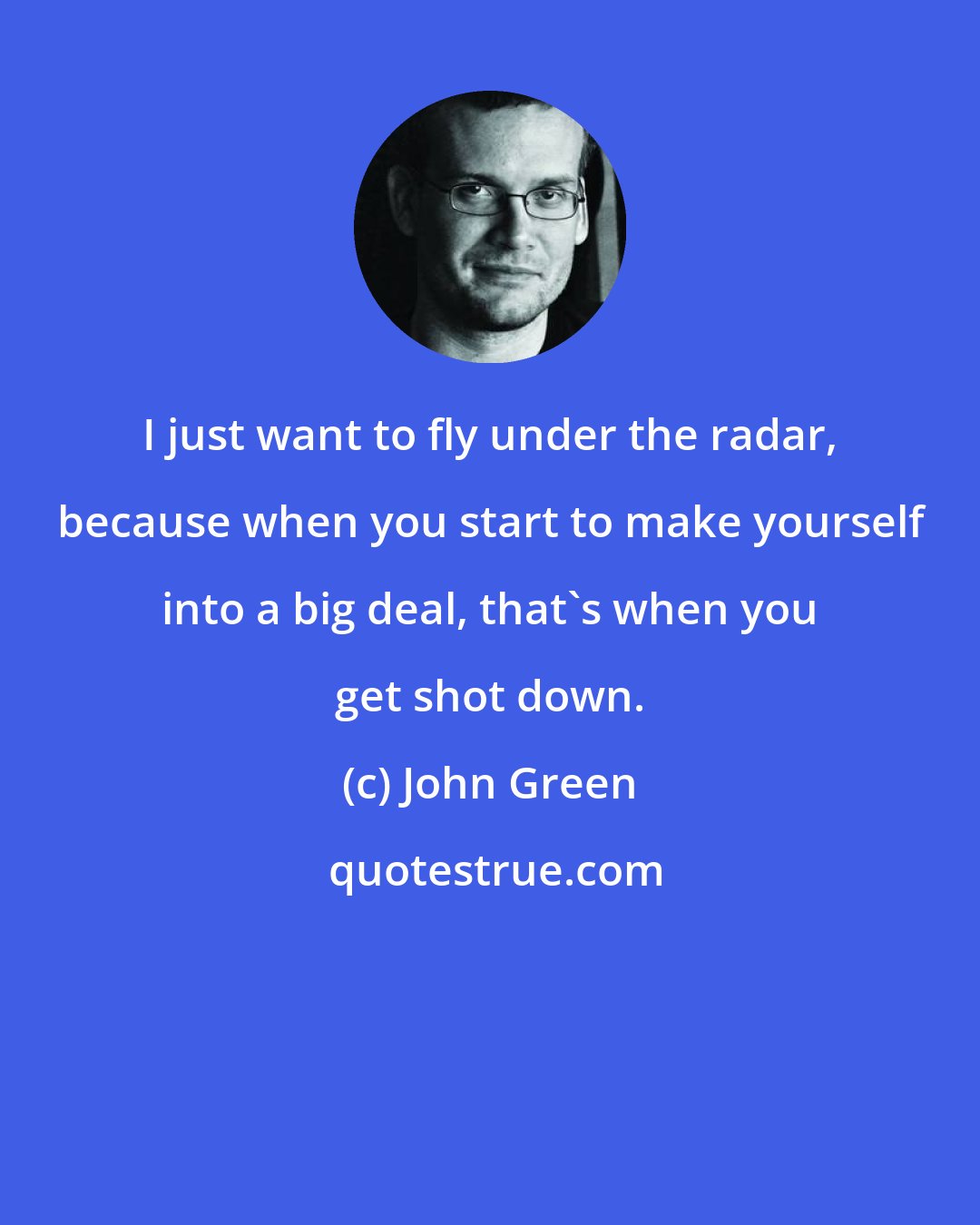 John Green: I just want to fly under the radar, because when you start to make yourself into a big deal, that's when you get shot down.