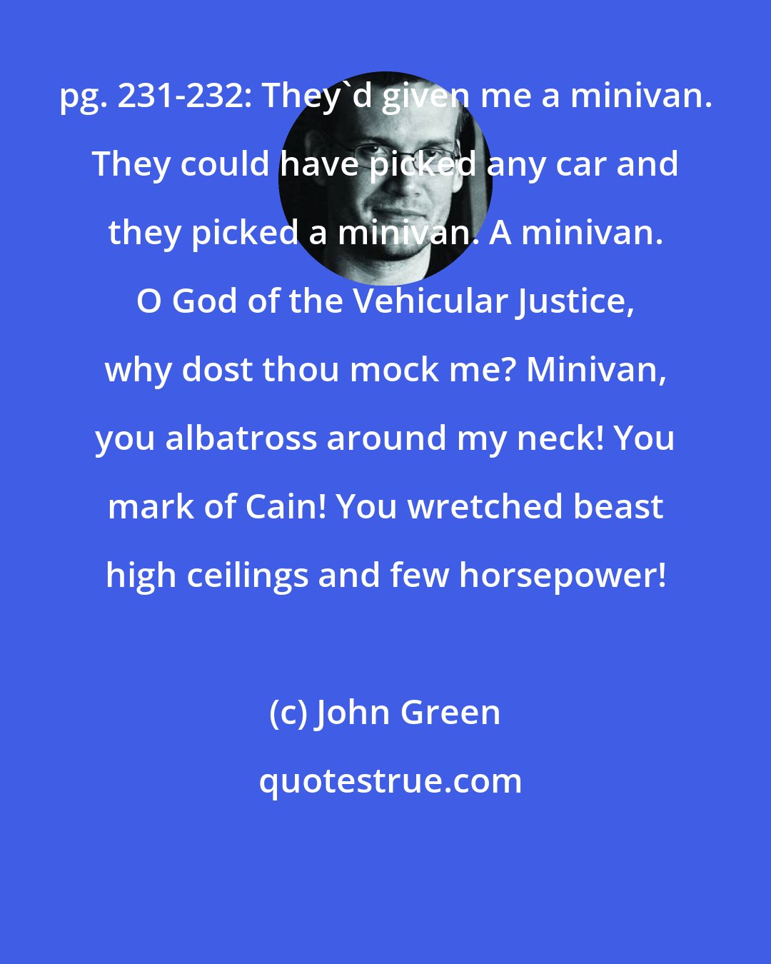 John Green: pg. 231-232: They'd given me a minivan. They could have picked any car and they picked a minivan. A minivan. O God of the Vehicular Justice, why dost thou mock me? Minivan, you albatross around my neck! You mark of Cain! You wretched beast high ceilings and few horsepower!