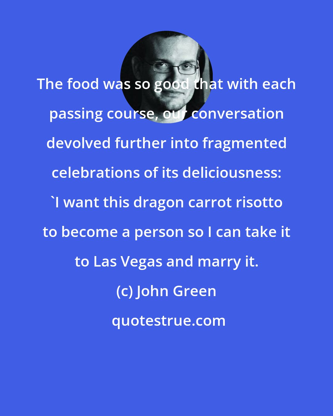 John Green: The food was so good that with each passing course, our conversation devolved further into fragmented celebrations of its deliciousness: 'I want this dragon carrot risotto to become a person so I can take it to Las Vegas and marry it.