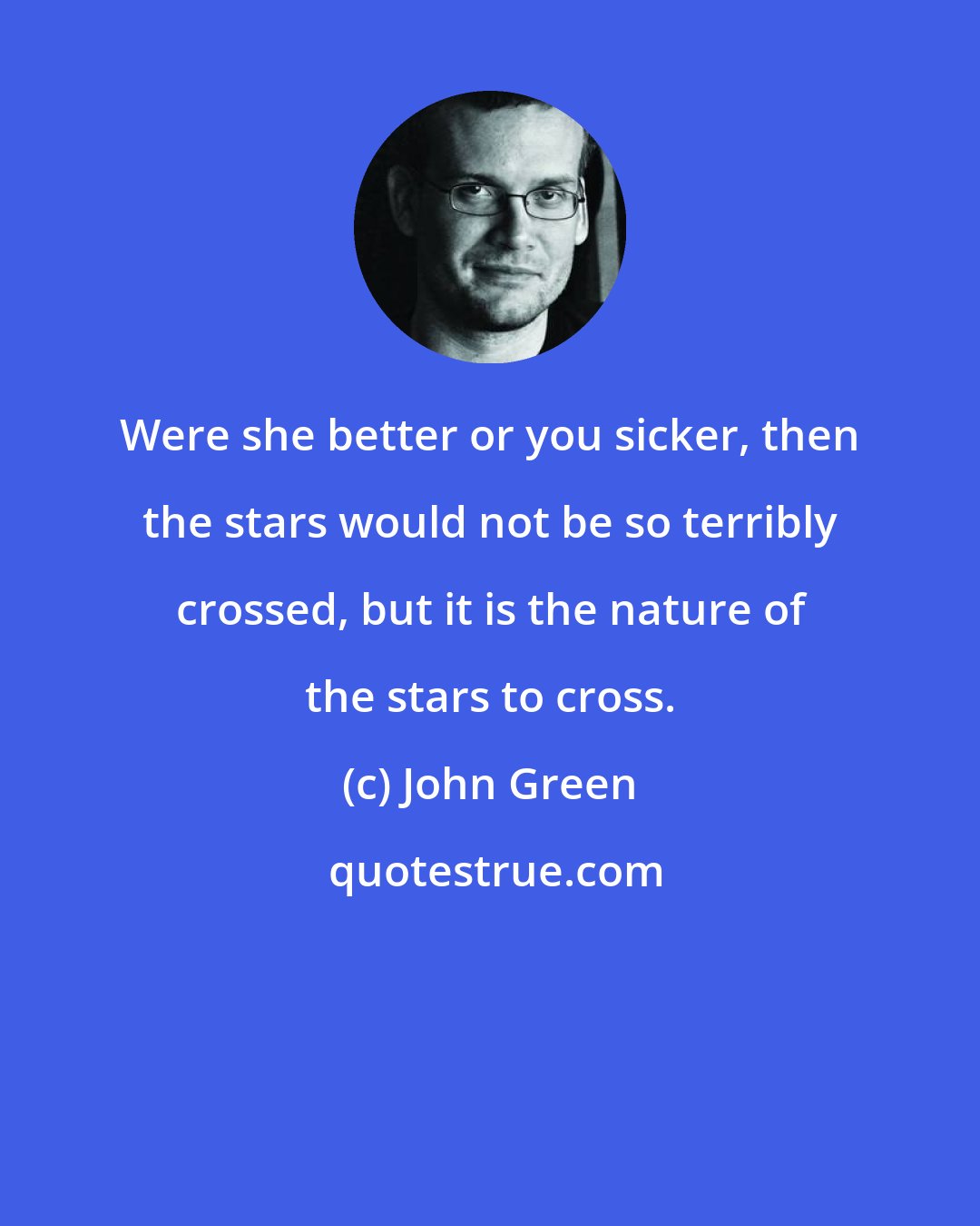 John Green: Were she better or you sicker, then the stars would not be so terribly crossed, but it is the nature of the stars to cross.