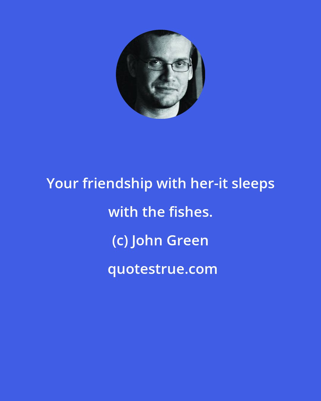 John Green: Your friendship with her-it sleeps with the fishes.