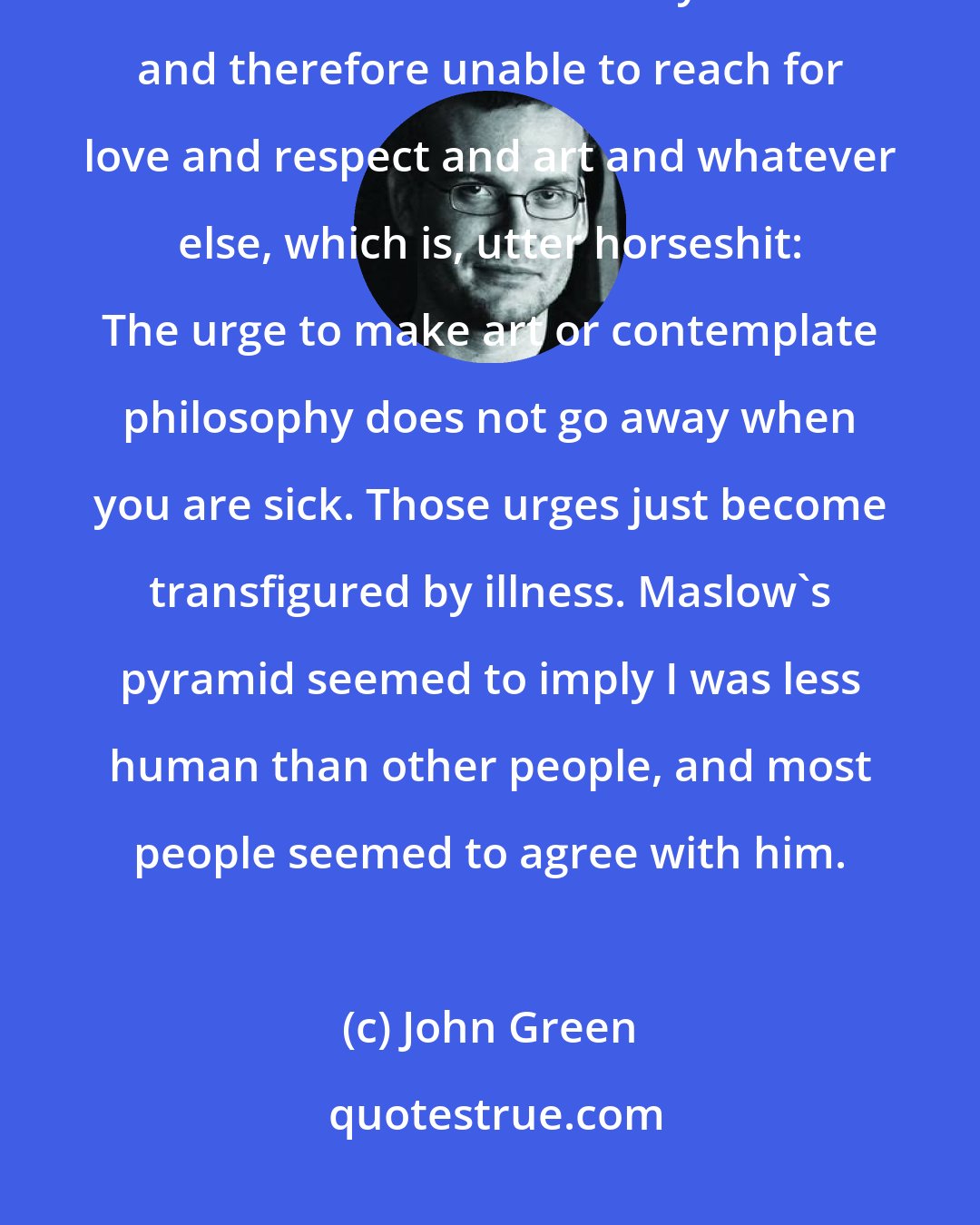 John Green: According to Maslow, I was stuck on the second level of the pyramid, unable to feel secure in my health and therefore unable to reach for love and respect and art and whatever else, which is, utter horseshit: The urge to make art or contemplate philosophy does not go away when you are sick. Those urges just become transfigured by illness. Maslow's pyramid seemed to imply I was less human than other people, and most people seemed to agree with him.