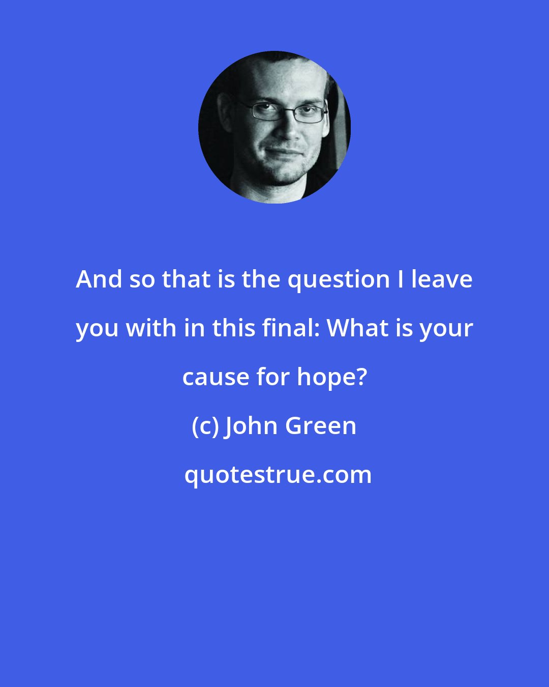 John Green: And so that is the question I leave you with in this final: What is your cause for hope?