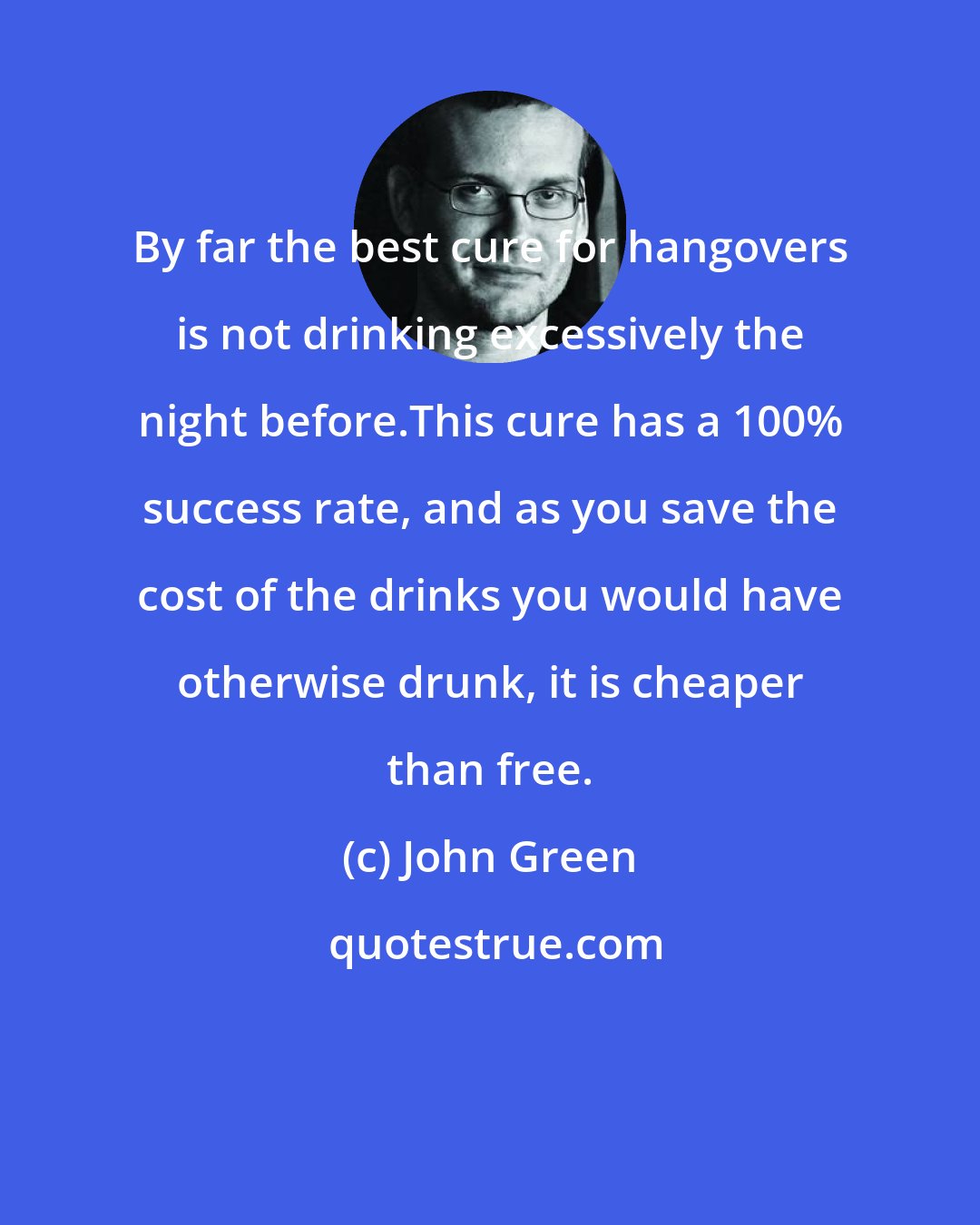 John Green: By far the best cure for hangovers is not drinking excessively the night before.This cure has a 100% success rate, and as you save the cost of the drinks you would have otherwise drunk, it is cheaper than free.