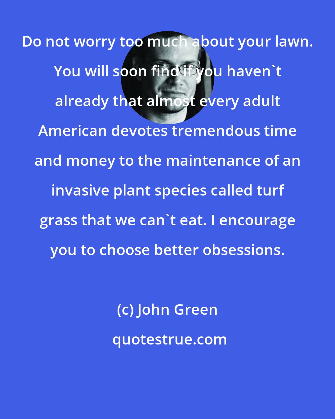 John Green: Do not worry too much about your lawn. You will soon find if you haven't already that almost every adult American devotes tremendous time and money to the maintenance of an invasive plant species called turf grass that we can't eat. I encourage you to choose better obsessions.