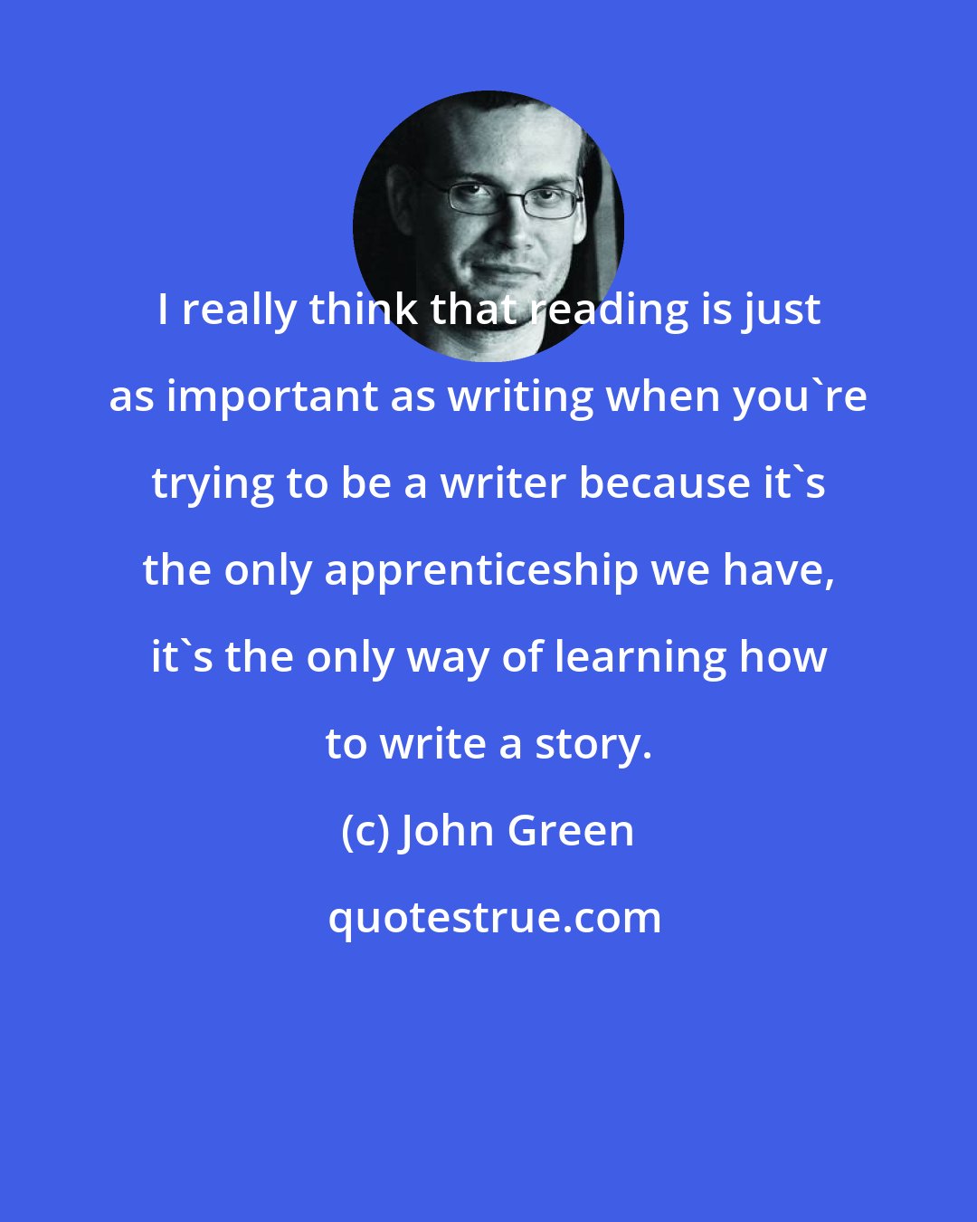 John Green: I really think that reading is just as important as writing when you're trying to be a writer because it's the only apprenticeship we have, it's the only way of learning how to write a story.