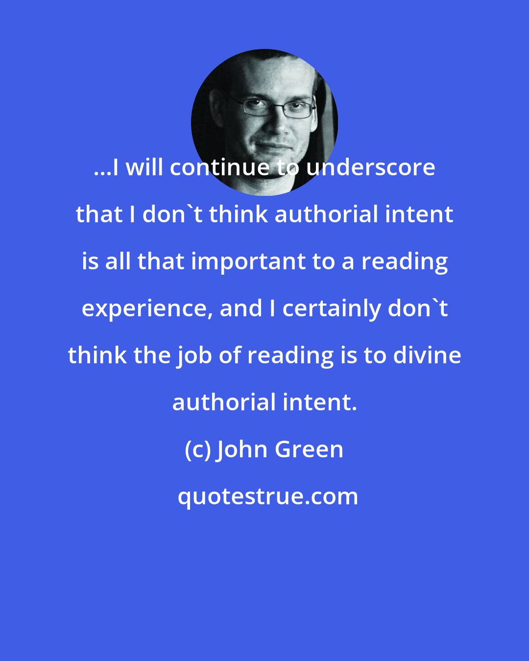 John Green: ...I will continue to underscore that I don't think authorial intent is all that important to a reading experience, and I certainly don't think the job of reading is to divine authorial intent.