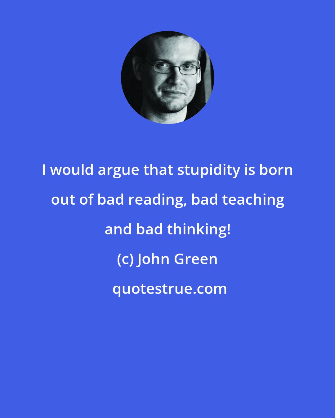 John Green: I would argue that stupidity is born out of bad reading, bad teaching and bad thinking!