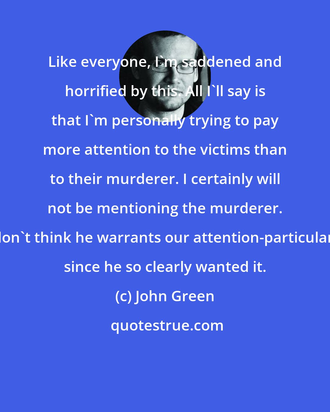 John Green: Like everyone, I'm saddened and horrified by this. All I'll say is that I'm personally trying to pay more attention to the victims than to their murderer. I certainly will not be mentioning the murderer. I don't think he warrants our attention-particularly since he so clearly wanted it.